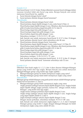 BAB II ~ Peluang 59
Contoh 2.1.2
Dari huruf-huruf S, O, P, A dan N akan dibentuk susunan huruf sehingga dalam
susunan tersebut tidak ada huruf yag sama. Berapa banyak cara untuk
menyusun huruf-huruf itu, apabila:
a. huruf dimulai dengan huruf vokal?
b. huruf pertama dimulai dengan huruf konsonan?
Penyelesaian:
a. Huruf pertama dimulai dengan huruf vokal.
Huruf pertama dapat dipilih dengan 2 cara, yaitu huruf O dan A.
Huruf kedua dapat dipilih dengan 4 cara. Misalnya, jika huruf pertama kita
pilih O, maka huruf kedua dapat kita pilih S, P, A dan N.
Huruf ketiga dapat kita pilih dengan 3 cara.
Huruf keempat dapat kita pilih dengan 2 cara.
Huruf kelima dapat kita pilih dengan 1 cara.
Seluruhnya terdapat 2 4 3 2 1 48× × × × = cara.
Jadi, banyak cara untuk menyusun huruf-huruf S, O, P, A dan N dengan
huruf pertama dimulai huruf vokal seluruhnya ada 48 cara
b. Huruf pertama dimulai dengan huruf konsonan.
Huruf pertama dapat dipilih dengan 3 cara, yaitu huruf S, P dan N.
Huruf kedua dapat dipilih dengan 4 cara. Misalnya, jika huruf pertama kita
pilih S, maka huruf kedua dapat kita pilih O,P, A dan N.
Huruf ketiga dapat kita pilih dengan 3 cara.
Huruf keempat dapat kita pilih dengan 2 cara.
Huruf kelima dapat kita pilih dengan 1 cara.
Seluruhnya terdapat 3 4 3 2 1 72× × × × = cara.
Jadi, banyak cara untuk menyusun huruf-huruf S, O, P, A dan N dengan
huruf pertama dimulai huruf konsonan seluruhnya ada 72 cara
W
Contoh 2.1.3
Diberikan lima buah angka 0, 1, 2, 3, dan 4 akan disusun bilangan-bilangan
genap yang terdiri dari tiga angka. Berapa banyak cara untuk menyusun
bilangan-bilangan genap yang terdiri tiga angka apabila :
a. Bilangan-bilangan genap itu boleh mempunyai angka yang sama?
b. Bilangan-bilangan genap tidak boleh mempunyai angka yang sama?
Penyelesaian:
Bilangan genap adalah bilangan yang pada posisi satuan adalah bilangan genap.
Dalam hal ini haruslah 0, 2, atau 4.
a. Bilangan-bilangan genap boleh mempunyai angka yang sama
Angka pertama (sebagai ratusan) dapat dipilih dengan 4 cara. Angka 0 tidak
dapat dipilih sebagai angka pertama, karena 012 sebagai contoh, bukan
bilangan yang terdiri dari tiga angka.
Angka kedua (sebagai puluhan) dapat dipilih dengan 5 cara.
Angka ketiga (sebagai satuan) dapat dipilih dengan 3 cara. Angka ketiga
yang dapat dipilih adalah 0, 2, dan 4.
angka keempat (sebagai satuan) dapat dipilih dengan 5 cara.
Dengan aturan perkalian, seluruhnya terdapat 4 5 3 60× × = cara.
Jadi, banyak cara untuk menyusun angka-angka 0, 1, 2, 3, dan 4 menjadi
bilangan genap yang terdiri 3 angka dengan bilangan-bilangan itu boleh
mempunyai angka yang sama adalah 60 cara.
 