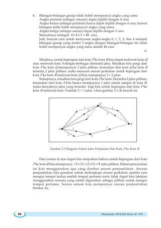 Matematika SMA/MA Kelas XI - IPA60
b. Bilangan-bilangan genap tidak boleh mempunyai angka yang sama
Angka pertama (sebagai ratusan) dapat dipilih dengan 4 cara.
Angka kedua (sebagai puluhan) hanya dapat dipilih dengan 4 cara, karena
bilangan tidak boleh mempunyai angka yang sama.
Angka ketiga (sebagai satuan) dapat dipilih dengan 3 cara.
Seluruhnya terdapat 4 4 3 48× × = cara.
Jadi, banyak cara untuk menyusun angka-angka 0, 1, 2, 3, dan 4 menjadi
bilangan genap yang terdiri 3 angka dengan bilangan-bilangan itu tidak
boleh mempunyai angka yang sama adalah 48 cara.
W
Misalnya, untuk bepergian dari kota P ke kota R kita dapat melewati kota Q
atau melewati kota S dengan berbagai alternatif jalur. Misalkan kita pergi dari
kota P ke kota Q mempunyai 3 jalur pilihan, kemudian dari kota Q ke kota R
tersedia 2 jalur pilihan, maka menurut aturan perkalian untuk bepergian dari
kota P ke kota R melewati kota Q kita mempunyai 3 × 2 jalur.
Selanjutnya, misalkan kita pergi dari kota P ke kota S tersedia 2 jalur pilihan,
kemudian dari kota S kita hanya mempunyai 1 jalur untuk sampai di kota R,
maka banyaknya jalur yang tersedia bagi kita untuk bepergian dari kota P ke
kota R melewati kota S adalah 2 × 1 jalur. Lihat gambar 2.3 di bawah ini.
Gambar 2.3 Diagram Pohon Jalur Perjalanan Dari Kota P ke Kota R
Dari uraian di atas dapat kita simpulkan bahwa untuk bepergian dari kota
P ke kota R kita mempunyai (3 2) (2 1) 8× + × = jalur pilihan. Dalam pencacahan
ini kita menggunakan apa yang disebut aturan penjumlahan. Aturan
penjumlahan kita gunakan untuk melengkapi aturan perkalian apabila cara
mengisi tempat kedua setelah tempat pertama terisi tidak dapat kita lakukan
menggunakan sesuatu yang sudah digunakan sebagai pilihan untuk mengisi
tempat pertama. Secara umum kita mempunyai aturan penjumlahan
berikut ini.
P
S
R
Q
1
2
3
1
2
1
1
2
 