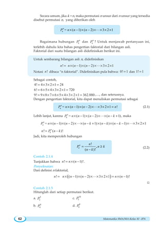 Matematika SMA/MA Kelas XI - IPA62
Secara umum, jika k = n, maka permutasi n unsur dari n unsur yang tersedia
disebut permutasi n, yang diberikan oleh
= ( 1) ( 2) 3 2 1× − × − × × × ×Ln
nP n n n
Bagaimana hubungan
n
kP dan
n
nP ? Untuk menjawab pertanyaan ini,
terlebih dahulu kita bahas pengertian faktorial dari bilangan asli.
Faktorial dari suatu bilangan asli didefinisikan berikut ini.
Untuk sembarang bilangan asli n, didefinisikan
! ( 1) ( 2) 3 2 1n n n n= × − × − × × × ×L
Notasi !n dibaca “n faktorial”. Didefinisikan pula bahwa: 0! 1= dan 1! 1=
Sebagai contoh,
4! 4 3 2 1 24= × × × =
6! 6 5 4 3 2 1 720= × × × × × =
9! 9 8 7 6 5 4 3 2 1 362.880= × × × × × × × × = ,…, dan seterusnya.
Dengan pengertian faktorial, kita dapat menuliskan permutasi sebagai
= ( 1) ( 2) 3 2 1 !× − × − × × × × =Ln
nP n n n n (2.1)
Lebih lanjut, karena = ( 1) ( 2) ( 1)n
kP n n n n k× − × − × × − +L , maka
= ( 1) ( 2) ( 1) ( ) ( 1) 3 2 1n
nP n n n n k n k n k× − × − × × − + × − × − − × × × ×L L
! ( )!n
kn P n k= −
Jadi, kita memperoleh hubungan
!
( )!
,= ≥
−
n
k
n
P n k
n k
(2.2)
Contoh 2.1.4
Tunjukkan bahwa ! ( 1)!n n n= × − .
Penyelesaian:
Dari definisi n faktorial,
( )! ( 1) ( 2) 3 2 1 ( 1)!n n n n n n= × − × − × × × × = × −L
W
Contoh 2.1.5
Hitunglah dari setiap permutasi berikut.
a. 5
2P c.
10
5P
b. 6
4P d.
8
8P
 