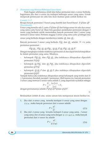 Matematika SMA/MA Kelas XI - IPA64
2. Permutasi yang Memuat Beberapa Unsur Sama
Pada bagian sebelumnya telah kita bahas permutasi dari n unsur berbeda,
bagaimana jika dari n unsur itu terdapat beberapa unsur yang sama. Untuk
menjawab pertanyaan ini coba kita ikuti ilustrasi pada contoh berikut ini.
Contoh 2.1.7
Berapa banyak permutasi 3 huruf yang diambil dari huruf-huruf P, Q dan Q?
Penyelesaian:
Unsur yang tersedia ada 3, yaitu P, Q dan Q. dari ketiga unsur ini ada dua unsur
yang sama yaitu huruf Q. Akan kita gunakan pendekatan permutasi dengan 3
unsur yang berbeda untuk menentukan banyak permutasi dari 3 unsur yang
memuat 2 unsur sama. Pertama anggap 2 unsur yang sama yaitu Q sebagai dua
unsur yang berbeda dengan memberinya indeks 1Q dan 2Q .
Banyak permutasi 3 unsur yang berbeda P, 1Q dan 2Q adalah 3! = 6, yaitu
permutasi-permutasi :
P 1Q 2Q , P 2Q 1Q , 1Q P 2Q , 1Q 2Q P, 2Q P 1Q , 2Q 1Q P.
Dengan menghapus indeks-indeksnya permutasi di atas dapat kita kelompokkan
ke dalam permutasi yang sama. Misalnya,
- kelompok P 1Q 2Q dan P 2Q 1Q , jika indeksnya dihapuskan diperoleh
permutasi P Q Q.
- kelompok 1Q P 2Q dan 2Q P 1Q , jika indeksnya dihapuskan diperoleh
permutasi Q P Q.
- kelompok 1Q 2Q P dan 2Q 1Q P, jika indeknya dihapuskan diperoleh
permutasi Q Q P.
Tampak bahwa jika indeksnya dihapuskan setiap kelompok yang terdiri dari 2!
= 2 permutasi, berubah menjadi 1 permutasi. Oleh karena itu, banyak permutasi
3 unsur yang memuat 2 unsur sama adalah 3, yang dapat kita nyatakan sebagai
3! 3 2 1
3
2! 2 1
P
× ×
= = =
×
,
dengan permutasinya adalah P Q Q, Q P Q dan Q Q P.
W
Berdasarkan contoh di atas, secara umum kita mempunyai aturan berikut ini.
1. Jika dari n unsur yang tersedia terdapat k unsur yang sama dengan
k n≤ , maka banyak permutasi dari n unsur adalah
!
!
n
P
k
= (2.3)
2. Jika dari n unsur yang tersedia terdapat k unsur yang sama, l unsur
yang sama, dan m unsur yang sama dengan k l m n+ + ≤ , maka banyak
permutasi dari n unsur itu adalah
!
! ! !
n
P
k l m
= (2.4)
 