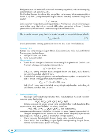Matematika SMA/MA Kelas XI - IPA66
Ketiga susunan ini memberikan sebuah susunan yang sama, yaitu susunan yang
diperlihatkan oleh gambar 2.6(b).
Dari kedua ilustrasi ini, dapat kita simpulkan bahwa banyak susunan dari tiga
huruf A, B, dan C yang ditempatkan pada kurva tertutup berbentuk lingkaran
adalah
2! = 2 macam,
yaitu susunan yang diberikan oleh gambar 2.6. Penempatan unsur-unsur dengan
cara inilah yang disebut permutasi siklis atau permutasi sirkuler (circular
permutation). Secara umum kita mempunyai aturan berikut ini.
Jika tersedia n unsur yang berbeda, maka banyak permutasi siklisnya adalah
siklis ( 1)!P n= − (2.5)
Untuk memahami tentang permutasi siklis ini, kita ikuti contoh berikut.
Contoh 2.1.9
Berapa cara yang mungkin dapat dibuat jika dalam suatu pesta makan terdapat
7 orang yang duduk dalam:
a. berjajar dalam satu baris,
b. meja makan bundar.
Penyelesaian:
a. Posisi duduk berjajar dalam satu baris merupakan permutasi 7 unsur dari
7 unsur, sehingga menurut persamaan (2.1),
7
7 7! 5040P = = cara
Jadi, jika 7 orang tersebut duduk berjajar dalam satu baris, maka banyak
cara mereka duduk ada 5040 cara.
b. Posisi duduk mengelilingi meja makan bundar merupakan permutasi siklis
dari 7 unsur, sehingga menurut persamaan (2.5),
siklis (7 1) 6! 720P = − = = cara
Jadi, jika 7 orang tersebut duduk mengelilingi meja bundar, maka banyak
cara mereka duduk ada 720 cara.
W
4. Permutasi Berulang
Kita ingat kembali bahwa permutasi dari 3 huruf P, Q dan R adalah susunan-
susunan yang berbentuk
PQR, PRQ, QPR, QRP, RPQ, RQP.
Dalam susunan ini, unsur-unsur yang tersedia tidak boleh berulang. Jika
unsur-unsur yang tersedia boleh berulang, misalkan
PPP, PPQ, PPR, ..., QQP, QQR...., dan seterusnya,
maka permutasi semacam ini disebut permutasi berulang (repeated permutation).
Dengan memperhatikan permutasi di atas, maka banyaknya permutasi
berulang dari 3 huruf P, Q dan R ditentukan sebagai berikut.
- Huruf pertama dapat dipilih dengan 3 cara, yaitu huruf P, Q dan R.
- Huruf kedua dan huruf ketiga dapat dipilih masing-masing dengan 3 cara,
karena huruf-hurufnya boleh berulang
 