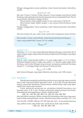 BAB II ~ Peluang 67
Dengan menggunakan aturan perkalian, maka banyak permutasi seluruhnya
adalah
3
3 3 3 3 27× × = =
Jika dari 3 huruf P, Q dan R akan disusun 2 huruf dengan huruf-huruf boleh
berulang, maka banyak permutasi berulang dua huruf yang diambil dari 3 huruf
yang tersedia ditentukan sebagai berikut.
- Huruf pertama dapat dipilih dengan 3 cara, yaitu huruf P, Q dan R.
- Huruf kedua dapat dipilih dengan 3 cara, karena huruf-hurufnya boleh
berulang
Dengan menggunakan aturan perkalian, maka banyak permutasi seluruhnya
adalah
2
3 3 3 9× = =
Dari dua ilustrasi di atas, maka secara umum kita mempunyai aturan berikut.
Jika tersedia n unsur yang berbeda, maka banyak permutasi berulang k
unsur yang diambil dari n unsur ( )k n≤ adalah
berulang = k
P n (2.6)
Contoh 2.1.10
Diberikan 1, 2, 3, 4, 5, dan 6 akan dibentuk bilangan-bilangan yang terdiri dari 4
angka dengan angka-angka boleh berulang. Berapa banyak bilangan yang dapat
dibentuk?
Penyelesaian:
Banyak unsur yang tersedia adalah n = 6, yaitu angka-angka 1, 2, 3, 4, 5, dan 6.
Dibentuk bilangan terdiri 4 angka, kita ambil k = 4. Karena angka-angka boleh
berulang, maka maka bilangan yang tersusun merupakan permutasi berulang,
dengan k = 4, sehingga dengan persamaan (2.6) kita peroleh
4
berulang 6 1296P = =
Jadi, banyak bilangan yang dapat dibentuk seluruhnya ada 1296 macam.
W
2.1.3 Kombinasi
Sekolah akan mengikuti perlombaan paduan suara yang tiap regunya terdiri
dari 2 anak. Dari hasil seleksi diperoleh 4 anak A, B, C dan D yang memenuhi
kriteria yang telah ditentukan. Pertanyaannya adalah berapa regu yang dapat
dipilih dari empat anak tersebut?
Untuk menjawab pertanyaan ini, perhatikan kembali banyaknya cara
keempat anak A, B, C, dan D dapat menempati tempat pertama dan kedua.
Kemungkinan-kemungkinannya adalah sebagai berikut.
{AB, AC, AD, BA, BC, BD, CA, CB, CD, DA, DB, DC}
Kita tahu bahwa susunan AB dan susunan BA menentukan satu regu yang sama,
karena tidak memperhatikan urutan. Demikian pula halnya susunan AC = CA,
AD = DA, BC = CB, BD = DB, dan CD = DC. Jadi, ada 12 2 6= cara untuk menyusun
regu paduan suara yang terdiri atas 2 anak dari 4 anak yang tersedia,
{AB, AC, AD, BC, BD, CD}
 