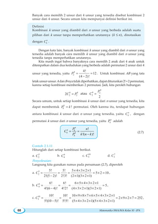 Matematika SMA/MA Kelas XI - IPA68
Banyak cara memilih 2 unsur dari 4 unsur yang tersedia disebut kombinasi 2
unsur dari 4 unsur. Secara umum kita mempunyai definisi berikut ini.
Definisi
Kombinasi k unsur yang diambil dari n unsur yang berbeda adalah suatu
pilihan dari k unsur tanpa memperhatikan urutannya ( )k n≤ , dinotasikan
dengan
n
kC .
Dengan kata lain, banyak kombinasi k unsur yang diambil dari n unsur yang
tersedia adalah banyak cara memilih k unsur yang diambil dari n unsur yang
tersedia tanpa memperhatikan urutannya.
Kita masih ingat bahwa banyaknya cara memilih 2 anak dari 4 anak untuk
ditempatkan dalam dua kedudukan yang berbeda adalah permutasi 2 unsur dari 4
unsur yang tersedia, yaitu
4
2
4!
12
(4 2)!
P = =
−
. Untuk kombinasi AB yang tata
letakunsur-unsur AdanB-nyatidakdiperhatikan,dapatditurunkan2!=2permutasi,
karena setiap kombinasi memberikan 2 permutasi. Jadi, kita peroleh hubungan
4 4
2 22C P= atau
4
4 2
2
2
P
C =
Secara umum, untuk setiap kombinasi k unsur dari n unsur yang tersedia, kita
dapat membentuk !k
kP k= permutasi. Oleh karena itu, terdapat hubungan
antara kombinasi k unsur dari n unsur yang tersedia, yaitu
n
kC , dengan
permutasi k unsur dari n unsur yang tersedia, yaitu
n
kP adalah
!
!( )!
= =
−
n
n k
k k
k
P n
C
P k n k
(2.7)
Contoh 2.1.11
Hitunglah dari setiap kombinasi berikut.
a. 5
2C b. 6
4C c.
10
5C d.
7
3C
Penyelesaian:
Langsung kita gunakan rumus pada persamaan (2.7), diperoleh
a. 5
2
5! 5! 5 4 3 2 1
5 2 10
2!(5 2)! 2!3! (2 1)(3 2 1)
C
× × × ×
= = = = × =
− × × ×
,
b. 6
4
6! 6! 6 5 4 3 2 1
5
4!(6 4)! 4!2! (4 3 2 1)(3 2 1)
C
× × × × ×
= = = =
− × × × × ×
,
c. 10
5
10! 10! 10 9 8 7 6 5 4 3 2 1
2 9 2 7 252
5!(10 5)! 5!5! (5 4 3 2 1)(5 4 3 2 1)
C
× × × × × × × × ×
= = = = × × × =
− × × × × × × × ×
,
 