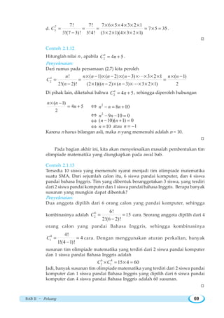 BAB II ~ Peluang 69
d.
7
3
7! 7! 7 6 5 4 3 2 1
7 5 35
3!(7 3)! 3!4! (3 2 1)(4 3 2 1)
C
× × × × × ×
= = = = × =
− × × × × ×
.
W
Contoh 2.1.12
Hitunglah nilai n , apabila 2 4 5n
C n= + .
Penyelesaian:
Dari rumus pada persamaan (2.7) kita peroleh
2
! ( 1) ( 2) ( 3) 3 2 1 ( 1)
2!( 2)! (2 1)(( 2) ( 3) 3 2 1) 2
n n n n n n n n
C
n n n
× − × − × − × × × × × −
= = =
− × − × − × × × ×
L
L
Di pihak lain, diketahui bahwa 2 4 5n
C n= + , sehingga diperoleh hubungan
( 1)
4 5
2
n n
n
× −
= + ⇔ 2
8 10n n n− = +
⇔ 2
9 10 0n n− − =
⇔ ( 10)( 1) 0n n− + =
⇔ 10n = atau 1n = −
Karena n harus bilangan asli, maka n yang memenuhi adalah n = 10.
W
Pada bagian akhir ini, kita akan menyelesaikan masalah pembentukan tim
olimpiade matematika yang diungkapkan pada awal bab.
Contoh 2.1.13
Tersedia 10 siswa yang memenuhi syarat menjadi tim olimpiade matematika
suatu SMA. Dari sejumlah calon itu, 6 siswa pandai komputer, dan 4 siswa
pandai bahasa Inggris. Tim yang dibentuk beranggotakan 3 siswa, yang terdiri
dari 2 siswa pandai komputer dan 1 siswa pandai bahasa Inggris. Berapa banyak
susunan yang mungkin dapat dibentuk?
Penyelesaian:
Dua anggota dipilih dari 6 orang calon yang pandai komputer, sehingga
kombinasinya adalah
6
2
6!
15
2!(6 2)!
C = =
−
cara. Seorang anggota dipilih dari 4
orang calon yang pandai Bahasa Inggris, sehingga kombinasinya
4
1
4!
4
1!(4 1)!
C = =
−
cara. Dengan menggunakan aturan perkalian, banyak
susunan tim olimpiade matematika yang terdiri dari 2 siswa pandai komputer
dan 1 siswa pandai Bahasa Inggris adalah
6 4
2 1 15 4 60C C× = × =
Jadi, banyak susunan tim olimpiade matematika yang terdiri dari 2 siswa pandai
komputer dan 1 siswa pandai Bahasa Inggris yang dipilih dari 6 siswa pandai
komputer dan 4 siswa pandai Bahasa Inggris adalah 60 susunan.
W
 