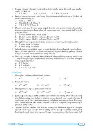 BAB II ~ Peluang 71
5. Berapa banyak bilangan yang terdiri dari 3 angka yang dibentuk dari angka-
angka berikut ini.
a. 1, 2, dan 3 b. 0, 2, 4, dan 6 c. 2, 5, 6, 7, 8, dan 9
6. Berapa banyak susunan huruf yang dapat disusun dari huruf-huruf berikut ini
secara berdampingan.
a. R, U, K, U, dan N
b. K, E, R, J, A, S, A, M, dan A
c. S, T, A, T, I, S, T, I, dan K
7. Dalam kotak ada 5 balon yang dapat diambil satu persatu secara berurutan
(tanpa pengembalian). Berapa banyak pasangan warna yang dapat terjadi apabila
yang terambil:
a. 2 balon merah dan 3 balon putih?
b. 2 balon merah, 2 balon pink, dan 1 balon putih?
c. 1 balon merah, 1 balon pink, dan 3 balon putih?
8. Hitunglah banyak permutasi siklis, jika unsur-unsur yang tersedia adalah:
a. 5 unsur yang berlainan,
b. 8 unsur yang berlainan.
9. Sebuah gelang memiliki 6 buah permata berlian dengan bentuk yang berbeda-
beda. Keenam permata berlian itu dutempatkan pada keliling gelang. Berapa
banyak susunan permata berlian yang terjadi?
10. Dari angka-angka berikut ini akan dibentuk bilangan-bilangan yang terdiri atas
3 angka dengan angka-angka boleh berulang. Berapa banyak susunan bilangan
yang dapat dibentuk?
a. 4, 5, dan 6,
b. 4, 5, 6, dan 7,
c. 0, 1, 2, 3, 4, 5, 6, dan 7.
Kombinasi
1. Hitunglah kombonasi-kombinasi berikut.
a.
5
3C b.
12
5C c. 7
23!C
2. Buktikan bahwa
a.
10 10
3 7C C= b.
12 10
4 8C C= c.
n n
k n kC C −=
3. Hitunglah nilai n pada persamaan berikut.
a.
1
4 3
n n
C C+
= b.
1
3 24n n
C C+
= c. 2 4 5n
C n= +
4. Jumlah peserta ujian SIM kendaraan bermotor 50 orang. Dari 10 soal yang
disediakan, setiap peserta hanya diminta mengerjakan 5 soal yang terdiri dari 2
soal nomor ganjil dan 3 soal nomor genap. Ada berapa cara yang dapat ditempuh
oleh setiap peserta, jika setiap peserta tidak ada satupun yang mempunyai
jawaban yang sama?
5. Tersedia 6 siswa laki-laki dan 4 siswa perempuan. Dibentuk regu P3K, dengan
syarat satu regu terdiri dari 5 orang siswa yang sekurang-kurangnya
beranggotakan 2 siswa perempuan. Berapa banyak cara pembentukan regu itu?
 