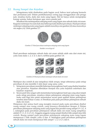 Matematika SMA/MA Kelas XI - IPA72
2.2 Ruang Sampel dan Kejadian
Sebagaimana telah disebutkan pada bagian awal, bahwa teori peluang bermula
dari permainan judi. Dalam pembahasannya sering juga menggunakan alat peraga
judi, misalnya kartu, dadu dan mata uang logam. Hal ini hanya untuk memperjelas
konsep semata, bukan bertujuan agar siswa pandai judi.
Misalkan kita melemparkan sekeping mata uang logam atau sebuah dadu sisi enam.
Kegiatan melempar itu (satu kali atau beberapa kali) disebut percobaan. Hasil percobaan
melempar sekeping mata uang logam adalah muncilnya sisi gambar (G) atau munculnya
sisi angka (A). Lihat gambar 2.7.
Gambar 2.7 Hasil percobaan melempar sekeping mata uang logam
Sumber: www.bi.go.id
Hasil percobaan melempar sebuah dadu sisi enam adalah salah satu dari enam sisi,
yaitu mata dadu 1, 2, 3, 4, 5, dan 6, terlihat pada gambar 2.8.
Gambar 2.8 Hasil percobaan melempar sebuah dadu sisi enam
Meskipun dua contoh di atas tampaknya tidak serupa, tetapi sebenarnya pada setiap
percobaan di atas memiliki 2 sifat dasar yang sama, yaitu:
1. Setiap jenis percobaan memiliki beberapa kemungkinan hasil yang disebut kejadian
atau peristiwa. Kejadian dibedakan menjadi dua yaitu kejadian sederhana dan
kejadian majemuk.
2. Secara pasti kita sangat sulit menentukan kemungkinan hasil apa yang akan terjadi
pada setiap percobaan, misalnya dalam pelemparan sekeping mata uang logam,
maka sulit bagi kita untuk menentukan secara pasti apakah dalam pelemparan
tersebut akan keluar G atau A. Demikian pula pada percobaan pelemparan sebuah
dadu sisi enam.
Himpunan dari semua hasil yang mungkin muncul pada suatu percobaan disebut
ruang sampel atau ruang contoh, yang biasanya disimbolkan dengan S. Dalam
percobaan pelemparan sekeping mata uang logam kita peroleh ruang sampel S = { G, A
}, sedangkan pada percobaan pelemparan sebuah dadu sisi enam ruang sampelnya
adalah S = { 1, 2, 3, 4, 5, 6 }. Anggota-anggota ruang sampel disebut titik sampel atau titik
contoh. Ruang sampel pada percobaan pelemparan sekeping mata uang logam
mempunyai 2 titik sampel, yaitu G dan A. Sedangkan pada percobaan pelemparan
sebuah dadu sisi enam mempunyai titik sampel 1, 2, 3, 4, 5, dan 6.
 