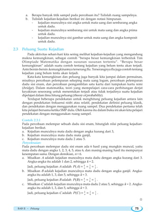 BAB II ~ Peluang 75
a. Berapa banyak titik sampel pada percobaan itu? Tulislah ruang sampelnya.
b. Tulislah kejadian-kejadian berikut ini dengan notasi himpunan.
- kejadian munculnya sisi angka untuk mata uang dan sembarang angka
untuk dadu.
- kejadian munculnya sembarang sisi untuk mata uang dan angka prima
untuk dadu.
- kejadian munculnya sisi gambar untuk mata uang dan angka komposit
untuk dadu.
2.3 Peluang Suatu Kejadian
Pada aktivitas sehari-hari kita sering melihat kejadian-kejadian yang mengandung
makna kemungkinan, sebagai contoh ”berapa besar kemungkinan terbentuk Tim
Olimpiade Matematika dengan susunan susunan tertentu”. ”Berapa besar
kemungkinan” adalah suatu contoh tentang kejadian yang belum tentu akan terjadi.
Anto bersin-bersin kemungkinannya terserang flu. Terserangnya flu juga contoh tentang
kejadian yang belum tentu akan terjadi.
Kata-kata kemungkinan dan peluang juga banyak kita jumpai dalam permainan,
misalnya percobaan pelemparan sekeping mata uang logam, percobaan pelemparan
dadu sisi enam, dan percobaan pemgambilan satu kartu dari tumpukan kartu remi
(bridge). Dalam matematika, teori yang mempelajari cara-cara perhitungan derjat
keyakinan seseorang untuk menentukan terjadi atau tidak terjadinya suatu kejadian
dipelajari dalam ilmu hitung peluang (theory of probability).
Terdapat beberapa pendekatan untuk menghitung peluang kejadian antara lain
dengan pendekatan frekuensi nisbi atau relatif, pendekatan definisi peluang klasik,
dan pendekatan dengan menggunakan ruang sampel. Dua pendekatan pertama telah
kita pelajari bersama ketika SMP dulu. Oleh karena itu dalam buku ini akan kita pelajari
pendekatan dengan menggunakan ruang sampel.
Contoh 2.3.1
Pada percobaan melempar sebuah dadu sisi enam, hitunglah nilai peluang kejadian-
kejadian berikut.
a. Kejadian munculnya mata dadu dengan angka kurang dari 3,
b. Kejadian munculnya mata dadu mata ganjil,
c. Kejadian munculnya mata dadu 2 atau 5.
Penyelesaian:
Pada percobaan melempar dadu sisi enam ada 6 hasil yang mungkin muncul, yaitu
mata dadu dengan angka 1, 2, 3, 4, 5, atau 6, dan masing-masing hasil itu mempunyai
kesempatan sama. Dengan demikian, n = 6.
a. Misalkan A adalah kejadian munculnya mata dadu dengan angka kurang dari 3.
Angka-angka itu adalah 1 dan 2, sehingga k = 2.
Jadi, peluang kejadian A adalah 2 1
6 3( ) k
nP A = = = .
b. Misalkan B adalah kejadian munculnya mata dadu dengan angka ganjil. Angka-
angka itu adalah 1, 3, dan 5, sehingga k = 3.
Jadi, peluang kejadian B adalah 3 1
6 2( ) k
nP B = = = .
c. Misalkan C adalah kejadian munculnya mata dadu 2 atau 5, sehingga k = 2. Angka-
angka itu adalah 1, 3, dan 5, sehingga k = 3.
Jadi, peluang kejadian C adalah 2 1
6 3( ) k
nP C = = = .
W
 