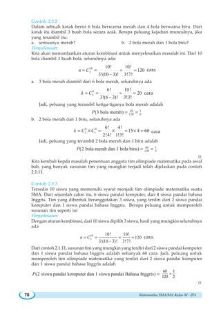 Matematika SMA/MA Kelas XI - IPA76
Contoh 2.3.2
Dalam sebuah kotak berisi 6 bola berwarna merah dan 4 bola berwarna biru. Dari
kotak itu diambil 3 buah bola secara acak. Berapa peluang kejadian munculnya, jika
yang terambil itu:
a. semuanya merah? b. 2 bola merah dan 1 bola biru?
Penyelesaian:
Kita akan memanfaatkan aturan kombinasi untuk menyelesaikan masalah ini. Dari 10
bola diambil 3 buah bola, seluruhnya ada:
10
3
10! 10!
120
3!(10 3)! 3!7!
n C= = = =
−
cara
a. 3 bola merah diambil dari 6 bola merah, seluruhnya ada
6
3
6! 10!
20
3!(6 3)! 3!3!
k C= = = =
−
cara
Jadi, peluang yang terambil ketiga-tiganya bola merah adalah
20 1
120 6(3 bola merah)P = =
b. 2 bola merah dan 1 biru, seluruhnya ada
6 4
2 1
6! 4!
15 4 60
2!4! 1!3!
k C C= = = × =× × cara
Jadi, peluang yang terambil 2 bola merah dan 1 biru adalah
60 1
120 2(2 bola merah dan 1 bola biru)P = =
W
Kita kembali kepda masalah penentuan anggota tim olimpiade matematika pada awal
bab, yang banyak susunan tim yang mungkin terjadi telah dijelaskan pada contoh
2.1.11.
Contoh 2.3.3
Tersedia 10 siswa yang memenuhi syarat menjadi tim olimpiade matematika suatu
SMA. Dari sejumlah calon itu, 6 siswa pandai komputer, dan 4 siswa pandai bahasa
Inggris. Tim yang dibentuk beranggotakan 3 siswa, yang terdiri dari 2 siswa pandai
komputer dan 1 siswa pandai bahasa Inggris. Berapa peluang untuk memperoleh
susunan tim seperti ini
Penyelesaian:
Dengan aturan kombinasi, dari 10 siswa dipilih 3 siswa, hasil yang mungkin seluruhnya
ada
10
3
10! 10!
120
3!(10 3)! 3!7!
n C= = = =
−
cara.
Dari contoh 2.1.11, susunan tim yang mungkin yang terdiri dari 2 siswa pandai komputer
dan 1 siswa pandai bahasa Inggris adalah sebanyak 60 cara. Jadi, peluang untuk
memperoleh tim olimpiade matematika yang terdiri dari 2 siswa pandai komputer
dan 1 siswa pandai bahasa Inggris adalah
(2 siswa pandai komputer dan 1 siswa pandai Bahasa Inggris)P = =
60 1
120 2
W
 