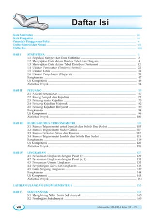 Matematika SMA/MA Kelas XI - IPAviii
Kata Sambutan ............................................................................................................................................. iii
Kata Pengantar ............................................................................................................................................. iv
Petunjuk Penggunaan Buku ....................................................................................................................... v
Daftar Simbol dan Notasi ............................................................................................................................ vii
Daftar Isi ........................................................................................................................................................ viii
BAB I STATISTIKA ............................................................................................................................. 1
1.1 Populasi, Sampel dan Data Statistika ............................................................................ 3
1.2 Menyajikan Data dalam Bentuk Tabel dan Diagram .................................................. 4
1.3 Menyajikan Data dalam Tabel Distribusi Frekuensi ................................................... 12
1.4 Ukuran Pemusatan (Tendensi Sentral) .......................................................................... 22
1.5 Ukuran Letak ....................................................................................................................... 32
1.6 Ukuran Penyebaran (Dispersi) ........................................................................................ 39
Rangkuman ................................................................................................................................. 47
Uji Kompetensi ........................................................................................................................... 49
Aktivitas Proyek ......................................................................................................................... 54
BAB II PELUANG .................................................................................................................................. 55
2.1 Aturan Pencacahan ........................................................................................................... 57
2.2 Ruang Sampel dan Kejadian ........................................................................................... 72
2.3 Peluang suatu Kejadian .................................................................................................... 75
2.4 Peluang Kejadian Majemuk ............................................................................................. 82
2.5 Peluang Kejadian Bersyarat ............................................................................................ 89
Rangkuman ................................................................................................................................ 94
Uji Kompetensi .......................................................................................................................... 96
Aktivitas Proyek ........................................................................................................................ 100
BAB III RUMUS-RUMUS TRIGONOMETRI .................................................................................... 101
3.1 Rumus Trigonometri untuk Jumlah dan Selisih Dua Sudut ....................................... 103
3.2 Rumus Trigonometri Sudut Ganda ................................................................................ 107
3.3 Rumus Perkalian Sinus dan Kosinus ............................................................................. 112
3.4 Rumus Trigonometri Jumlah dan Selisih Dua Sudut .................................................. 115
Rangkuman ................................................................................................................................ 119
Uji Kompetensi .......................................................................................................................... 120
Aktivitas Proyek ........................................................................................................................ 126
BAB IV LINGKARAN ........................................................................................................................... 127
4.1 Persamaan Lingkaran dengan Pusat O ........................................................................ 129
4.2 Persamaan Lingkaran dengan Pusat (a, b) ................................................................... 131
4.3 Persamaan Umum Lingkaran ......................................................................................... 133
4.4 Perpotongan Garis dan Lingkaran ................................................................................. 135
4.5 Garis Singung Lingkaran .................................................................................................. 137
Rangkuman ............................................................................................................................... 144
Uji Kompetensi .......................................................................................................................... 145
Aktivitas Proyek ......................................................................................................................... 151
LATIHAN ULANGAN UMUM SEMESTER 1 ....................................................................................... 153
BAB V SUKUBANYAK .......................................................................................................................... 161
5.1 Menghitung Nilai Suatu Sukubanyak ............................................................................ 163
5.2 Pembagian Sukubanyak ................................................................................................... 165
Daftar Isi
 