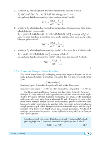 BAB II ~ Peluang 79
a. Misalnya 1E adalah kejadian munculnya mata dadu pertama 5, maka
{ }1 (5,1),(5,2),(5,3),(5,4),(5,5),(5,6)E = sehingga 1( 6)n E =
Jadi, peluang kejadian munculnya mata dadu pertama 5 adalah
1
1
( ) 6 1
( )
( ) 36 6
n E
P E
n S
= = =
b. Misalnya 2E adalah kejadian munculnya mata dadu pertama dan mata dadu kedua
adalah bilangan prima, maka
{ }2 (2,2),(2,3),(2,5),(3,2),(3,3),(3,5),(5,2),(5,3),(5,5)E = sehingga 2( 9)n E =
Jadi, peluang kejadian munculnya mata dadu pertama dan mata dadu kedua
bilangan prima adalah
2
2
( ) 9 1
( )
( ) 36 4
n E
P E
n S
= = =
c. Misalnya 3E adalah kejadian munculnya jumlah kedua mata dadu adalah 8, maka
{ }3 (2,6),(3,5),(4,4),(5,3),(6,2)E = sehingga 3( 5)n E =
Jadi, peluang kejadian munculnya jumlah kedua mata dadu adalah 8 adalah
3
3
( ) 5
( )
( ) 36
n E
P E
n S
= =
W
2.3.1 Frekuensi Harapan Suatu Kejadian
Kita masih ingat bahwa jika sekeping mata uang logam dilemparkan sekali,
maka peluang kejadian munculnya sisi angka dan sisi gambar adalah sama,
yaitu
1
2( ) ( )P A P G= =
Jika uang logam di atas kita lemparkan 20 kali, maka diharapkan
munculnya sisi angka = 1
2 20 10× = dan munculnya sisi gambar = 1
2 20 10× =
Meskipun pada prakteknya harapan dan kenyataan belum tentu sama.
Bilangan 10 yang menyatakan harapan banyak kejadian munculnya sisi angka
disebut frekuensi harapan kejadian munculnya sisi angka pada percobaan
melempar sekeping uang logam sebanyak 20 kali. Bilangan 10 yang kedua
menyatakan harapan banyak kejadian munculnya sisi gambar disebut frekuensi
harapan kejadian munculnya sisi gambar pada percobaan melempar sekeping
uang logam sebanyak 20 kali. Dengan demikian, frekuensi harapan adalah banyak
kejadian yang diharapkan dapat terjadi pada sebuah percobaan. Penjelasan di
atas juga menyarakan bagaimana cara menghitung besarnya frekuensi harapan
dari suatu kejadian.
Misalkan sebuah percobaan dilakukan sebanyak n kali dan P(E) adalah
peluang kejadian E. Besarnya frekuensi harapan kejadian E adalah
( ) ( )hF E n P E= × (2.9)
 