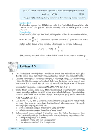 BAB II ~ Peluang 81
Jika
c
E adalah komplemen kejadian E, maka peluang kejadian adalah
( ) 1 ( )c
P E P E= − (2.10)
dengan ( )P E adalah peluang kejadian E, dan adalah peluang kejadian .
Contoh 2.3.7
Berdasarkan laporan dari PLN bahwa pada desa Sejuk Hati dalam sebulan ada
25 hari listrik tidak padam. Berapa peluang kejadian listrik padam dalam
sebulan?
Penyelesaian:
Misalkan E adalah kejadian listrik tidak padam dalam kurun waktu sebulan,
maka
25 5
( )
30 6
P E = = . Komplemen kejadian E adalah
c
E , yaitu kejadian listrik
padam dalam kurun waktu sebulan. Oleh karena itu berlaku hubungan
5 1
( ) 1 ( ) 1
6 6
c
P E P E= − = − =
Jadi, peluang kejadian listrik padam dalam kurun waktu sebulan adalah
1
6 .
W
1. Di dalam sebuah kantong berisi 10 bola kecil merah dan 30 bola kecil hijau. Jika
diambil secara acak, berapakah peluang kejadian sebuah bola merah terambil?
2. Di dalam kantong ada 4 kelereng Merah (M), 4 kelereng Kuning (K), dan 4 kelereng
Hijau (H). Dipilih secara acak sebuah kelereng. Tentukan ruang sampel dari
percobaan itu. Apakah setiap kejadian sederhana dapat muncul dengan
kesempatan yang sama? Tentukan P(M), P(K), P(H), dan P( c
M ).
3. Jika ke dalam kantong pada soal 2 ditambahkan sebuah kelereng merah, tentukan
ruang sampel percobaan memilih secara acak sebuah kelereng. Apakah setiap
kejadian sederhana dapat muncul dengan kesempatan yang sama? Tentukan
P(M), P(K), P(H),dan P(
c
M ).
4. Dari huruf A, B , dan C dibentuk susunan huruf denagn huruf-huruf boleh
berulang. Dari susunan yang diperoleh itu diambil sebuah susunan. Hitunglah
peluang kejadian yang terambil itu:
a. sebuah susunan dengan huruf-huruf yang berbeda?
b. sebuah susunan dengan huruf-huruf yang sama?
5. Dalam sebuah kolam terdapat 10 ekor ikan emas dan 5 ekor ikan gurame. Dari
kolam itu akan dipancing 4 ikan. Berapa nilai peluang jika yang terpancing adalah:
a. keempat-empatnya ikan emas?
b. 1 ekor ikan emas 3 dan ekor ikan gurame?
c. 2 ekor ikan emas dan 2 ekor ikan gurame?
Latihan 2.3
 