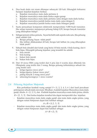 Matematika SMA/MA Kelas XI - IPA82
6. Dua buah dadu sisi enam dilempar sebanyak 120 kali. Hitunglah frekuensi
harapan kejadian-kejadian berikut.
a. Kejadian munculnya mata dadu pertama 4.
b. Kejadian munculnya mata dadu kedua angka genap.
c. Kejadian munculnya mata dadu pertama sama dengan mata dadu kedua.
d. Kejadian munculnya jumlah kedua mata dadu sama dengan 8.
e. Kejadian munculnya jumlah kedua mata dadu bilangan ganjil.
7. Suatu perusahaan komponen elektronik memproduksi 5.000 buah transistor.
Jika setiap transistor mempunyai peluang hidup 0,95, berapa banyak transistor
yang diharapkan hidup?
8. Sebagai pemain sirkus pemula, Yayan berlatih naik sepeda roda satu. Jika peluang
jatuh adalah 0,64.
a. Berapa peluang Yayan tidak jatuh?
b. Jika latihan dilaksanakan 60 kali, berapa kali latihan itu yang diharapkan
tidak jatuh?
9. Sebuah bola dimabil dari kotak yang berisi 10 bola merah, 4 bola kuning, dan 6
bola hijau. Hitunglah peluang kejadian yang terambil itu adalah:
a. bola merah
b. bola kuning
c. bukan bola merah
d. bukan bola hijau
10. Dari 10 siswa SMA yang terdiri dari 6 pria dan 4 wanita akan dibentuk tim
Olimpiade yang terdiri dari 3 orang. Berapa peluang terbentuknya sebuah tim
yang terdiri dari:
a. ketiga-tiganya siswa pria?
b. ketiga-tiganya bukan siswa pria?
c. paling banyak 2 orang siswa pria?
d. sekurang-kurangnya 1 siswa wanita?
2.4 Peluang Kejadian Majemuk
Kita perhatikan kembali ruang sampel S = {1, 2, 3, 4, 5, 6 } dari hasil percobaan
pelemparan sebuah dadu sisi enam. Misalkan A adalah kejadian Munculnya mata dadu
ganjil, ditulis A = {1, 3, 5 }, dan B adalah kejadian munculnya mata dadu prima, ditulis
{2, 3, 5}B = . Dari kedua kejadian tersebut kita dapat memperoleh dua kejadian:
- Kejadian munculnya mata dadu angka ganjil atau mata dadu angka prima, yang
dengan notasi himpunan dapat kita tuliskan sebagai
{1,2, 3, 5}A B∪ =
- Kejadian munculnya mata dadu angka ganjil dan mata dadu angka prima, yang
dengan notasi himpunan dapat kita tuliskan sebagai
{3, 5}A B∩ =
 
