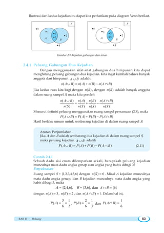 BAB II ~ Peluang 83
Ilustrasi dari kedua kejadian itu dapat kita perhatikan pada diagram Venn berikut.
Gambar 2.9 Kejadian gabungan dan irisan
2.4.1 Peluang Gabungan Dua Kejadian
Dengan menggunakan sifat-sifat gabungan dua himpunan kita dapat
menghitung peluang gabungan dua kejadian. Kita ingat kembali bahwa banyak
anggota dari himpunan A B∪ adalah:
( ) ( ) ( ) ( )n A B n A n B n A B∪ = + − ∩
Jika kedua ruas kita bagi dengan ( )n S , dengan ( )n S adalah banyak anggota
dalam ruang sampel S, maka kita peroleh
( ) ( ) ( ) ( )
( ) ( ) ( ) ( )
n A B n A n B n A B
n S n S n S n S
∪ ∩
= + −
Menurut definisi peluang menggunakan ruang sampel persamaan (2.8), maka
( ) ( ) ( ) ( )P A B P A P B P A B∪ = + − ∩
Hasil berlaku umum untuk sembarang kejadian di dalam ruang sampel S.
Aturan Penjumlahan
Jika A dan B adalah sembarang dua kejadian di dalam ruang sampel S,
maka peluang kejadian A B∪ adalah
( ) ( ) ( ) ( )P A B P A P B P A B∪ = + − ∩ (2.11)
Contoh 2.4.1
Sebuah dadu sisi enam dilemparkan sekali, berapakah peluang kejadian
munculnya mata dadu angka genap atau angka yang habis dibagi 3?
Penyelesaian:
Ruang sampel S = {1,2,3,4,5,6} dengan ( ) 6n S = . Misal A kejadian munculnya
mata dadu angka genap, dan B kejadian munculnya mata dadu angka yang
habis dibagi 3, maka
A = {2,4,6}, B = {3,6}, dan {6}A B∩ =
dengan ( ) 3n A = , ( ) 2n B = , dan ( ) 1n A B∩ = . Dalam hal ini,
3 1
( )
6 2
P A = = ,
2 1
( )
6 3
P B = = dan
1
( )
6
P A B∩ =
4
2
5
3
1
6
A
B
S
4
2
1
6
A
B
S
3
5
 