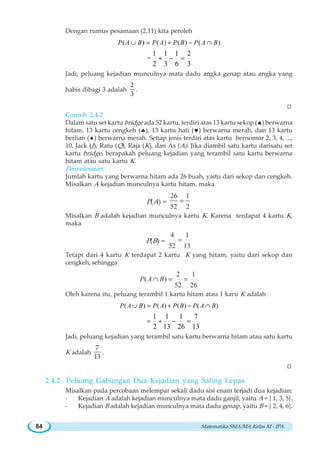 Matematika SMA/MA Kelas XI - IPA84
Dengan rumus pesamaan (2.11) kita peroleh
( ) ( ) ( ) ( )
=
1 1 1 2
2 3 6 3
∪ = + − ∩
+ − =
P A B P A P B P A B
Jadi, peluang kejadian munculnya mata dadu angka genap atau angka yang
habis dibagi 3 adalah
2
3
.
W
Contoh 2.4.2
Dalam satu set kartu bridge ada 52 kartu, terdiri atas 13 kartu sekop (♠) berwarna
hitam, 13 kartu cengkeh (♣), 13 kartu hati (♥) berwarna merah, dan 13 kartu
berlian (♦) berwarna merah. Setiap jenis terdiri atas kartu bernomor 2, 3, 4, ...,
10, Jack (J), Ratu (Q), Raja (K), dan As (A). Jika diambil satu kartu darisatu set
kartu bridge, berapakah peluang kejadian yang terambil satu kartu berwarna
hitam atau satu kartu K.
Penyelesaian:
Jumlah kartu yang berwarna hitam ada 26 buah, yaitu dari sekop dan cengkeh.
Misalkan A kejadian munculnya kartu hitam, maka
P(A) =
26 1
52 2
=
Misalkan B adalah kejadian munculnya kartu K. Karena terdapat 4 kartu K,
maka
P(B) =
4 1
52 13
=
Tetapi dari 4 kartu K terdapat 2 kartu K yang hitam, yaitu dari sekop dan
cengkeh, sehingga
2 1
( )
52 26
P A B∩ = =
Oleh karena itu, peluang terambil 1 kartu hitam atau 1 karu K adalah
( ) ( ) ( ) ( )
1 1 1 7
2 13 26 13
∪ = + − ∩
= + − =
P A B P A P B P A B
Jadi, peluang kejadian yang terambil satu kartu berwarna hitam atau satu kartu
K adalah
7
13
.
W
2.4.2 Peluang Gabungan Dua Kejadian yang Saling Lepas
Misalkan pada percobaan melempar sekali dadu sisi enam terjadi dua kejadian:
- Kejadian A adalah kejadian munculnya mata dadu ganjil, yaitu A = { 1, 3, 5}.
- Kejadian B adalah kejadian munculnya mata dadu genap, yaitu B = { 2, 4, 6}.
 