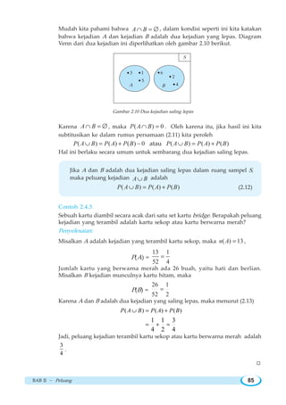 BAB II ~ Peluang 85
Mudah kita pahami bahwa A B∩ = ∅ , dalam kondisi seperti ini kita katakan
bahwa kejadian A dan kejadian B adalah dua kejadian yang lepas. Diagram
Venn dari dua kejadian ini diperlihatkan oleh gambar 2.10 berikut.
Gambar 2.10 Dua kejadian saling lepas
Karena A B∩ = ∅ , maka ( ) 0P A B∩ = . Oleh karena itu, jika hasil ini kita
subtitusikan ke dalam rumus persamaan (2.11) kita peroleh
( ) ( ) ( ) 0P A B P A P B∪ = + − atau ( ) ( ) ( )P A B P A P B∪ = +
Hal ini berlaku secara umum untuk sembarang dua kejadian saling lepas.
Jika A dan B adalah dua kejadian saling lepas dalam ruang sampel S,
maka peluang kejadian A B∪ adalah
( ) ( ) ( )P A B P A P B∪ = + (2.12)
Contoh 2.4.3
Sebuah kartu diambil secara acak dari satu set kartu bridge. Berapakah peluang
kejadian yang terambil adalah kartu sekop atau kartu berwarna merah?
Penyelesaian:
Misalkan A adalah kejadian yang terambil kartu sekop, maka ( ) 13n A = ,
P(A) =
13 1
52 4
=
Jumlah kartu yang berwarna merah ada 26 buah, yaitu hati dan berlian.
Misalkan B kejadian munculnya kartu hitam, maka
P(B) =
26 1
52 2
=
Karena A dan B adalah dua kejadian yang saling lepas, maka menurut (2.13)
( ) ( ) ( )
1 1 3
4 2 4
∪ = +
= + =
P A B P A P B
Jadi, peluang kejadian terambil kartu sekop atau kartu berwarna merah adalah
3
4
.
W
3 1
5
6
2
4A B
S
 