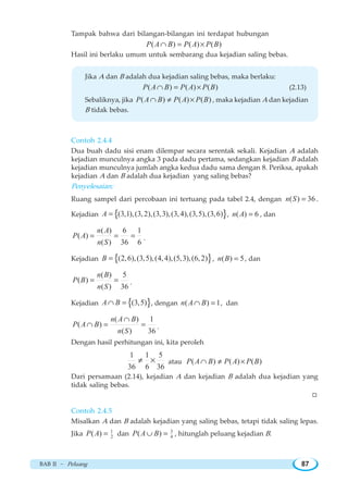 BAB II ~ Peluang 87
Tampak bahwa dari bilangan-bilangan ini terdapat hubungan
( ) ( ) ( )P A B P A P B∩ = ×
Hasil ini berlaku umum untuk sembarang dua kejadian saling bebas.
Jika A dan B adalah dua kejadian saling bebas, maka berlaku:
( ) ( ) ( )P A B P A P B∩ = × (2.13)
Sebaliknya, jika ( ) ( ) ( )P A B P A P B∩ ≠ × , maka kejadian A dan kejadian
B tidak bebas.
Contoh 2.4.4
Dua buah dadu sisi enam dilempar secara serentak sekali. Kejadian A adalah
kejadian munculnya angka 3 pada dadu pertama, sedangkan kejadian B adalah
kejadian munculnya jumlah angka kedua dadu sama dengan 8. Periksa, apakah
kejadian A dan B adalah dua kejadian yang saling bebas?
Penyelesaian:
Ruang sampel dari percobaan ini tertuang pada tabel 2.4, dengan ( ) 36n S = .
Kejadian { }(3,1),(3,2),(3,3),(3,4),(3,5),(3,6)A = , ( ) 6n A = , dan
( ) 6 1
( )
( ) 36 6
n A
P A
n S
= = = .
Kejadian { }(2,6),(3,5),(4,4),(5,3),(6,2)B = , ( ) 5n B = , dan
( ) 5
( )
( ) 36
n B
P B
n S
= = .
Kejadian { }(3,5)A B∩ = , dengan ( ) 1n A B∩ = , dan
( ) 1
( )
( ) 36
n A B
P A B
n S
∩
∩ = = .
Dengan hasil perhitungan ini, kita peroleh
1 1 5
36 6 36
≠ × atau ( ) ( ) ( )P A B P A P B∩ ≠ ×
Dari persamaan (2.14), kejadian A dan kejadian B adalah dua kejadian yang
tidak saling bebas.
W
Contoh 2.4.5
Misalkan A dan B adalah kejadian yang saling bebas, tetapi tidak saling lepas.
Jika 1
2( )P A = dan 3
4( )P A B∪ = , hitunglah peluang kejadian B.
 