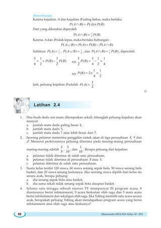 Matematika SMA/MA Kelas XI - IPA88
Penyelesaian:
Karena kejadian A dan kejadian B saling bebas, maka berlaku
( ) ( ) ( )P A B P A P B∩ = ×
Dari yang diketahui diperoleh
1
2( ) ( )P A B P B∩ =
Karena A dan B tidak lepas, maka berlaku hubungan :
( ) ( ) ( ) ( )P A B P A P B P A B∪ = + − ∩
Subtitusi 1
2( )P A = , 3
4( )P A B∪ = , dan 1
2( ) ( )P A B P B∩ = , diperoleh:
3 1
( ) ( )
4 2
1
2
P B P B= + − ⇔
3 1 1
( )
4 2 4
1
2
P B = − =
⇔
1 1
( ) 2
4 2
P B = × =
Jadi, peluang kejadian B adalah ( )P A =
1
2
.
W
1. Dua buah dadu sisi enam dilemparkan sekali, hitunglah peluang kejadian akan
muncul:
a. jumlah mata dadu paling besar 4,
b. jumlah mata dadu 5,
c. jumlah mata dadu 7 atau lebih besar dari 7.
2. Seorang pelamar menerima panggilan untuk ujian di tiga perusahaan X, Y dan
Z. Menurut perkiraannya peluang diterima pada masing-maing perusahaan
masing-masing adalah
2
5
,
3
10
, dan
1
10
. Berapa peluang dari kejadian:
a. pelamar tidak diterima di salah satu perusahaan,
b. pelamar tidak diterima di perusahaan X atau Y,
c. pelamar diterima di salah satu perusahaan.
3. Suatu kelas terdiri 120 siswa, 60 siswa senang sepak bola, 50 siswa senang bola
basket, dan 20 siswa senang keduanya. Jika seorang siswa dipilih dari kelas itu
secara acak, berapa peluang:
a. dia senang sepak bola atau basket,
b. dia sama sekali tidak senang sepak bola ataupun basket.
4. Selama satu minggu sebuah stasiun TV mempunyai 20 program acara, 8
diantaranya berisi infotainment, 9 acara berkaitan olah raga dan 5 mata acara
berisi infotainment dan sekaligus olah raga. Jika Tobing memilih satu acara secara
acak, berapakah peluang Tobing akan mendapatkan program acara yang berisi
infotainment atau olah raga atau keduanya?
Latihan 2.4
 