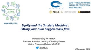 Equity and the ‘Anxiety Machine’:
Fitting your own oxygen mask first.
Professor Sally Kift PFHEA
President, Australian Learning & Teaching Fellows
Visiting Professorial Fellow, NCSEHE
@KiftSally
17 November 2020
 