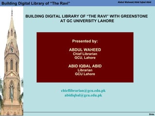 Presented by: ABDUL WAHEED Chief Librarian GCU, Lahore   ABID IQBAL ABID Librarian GCU Lahore [email_address] [email_address] BUILDING DIGITAL LIBRARY OF “THE RAVI” WITH GREENSTONE  AT GC UNIVERSITY LAHORE 