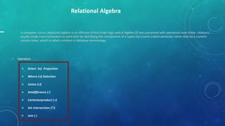 Relational Algebra

In computer scince, relational algebra is an offshoot of first-order logic and of algebra Of sets concerned with operations over finitar relations,
usually made more convenient to work with by identifying the components of a tuples by a name (called attribute) rather than by a numeric
column index, which is called a relation in database terminology

•

Operators


Select (π) Projection



Where () Selection



Union (∪)



Setdifference (-)



Cartesianproduct ()



Set intersection (∩)



Join ( )

 