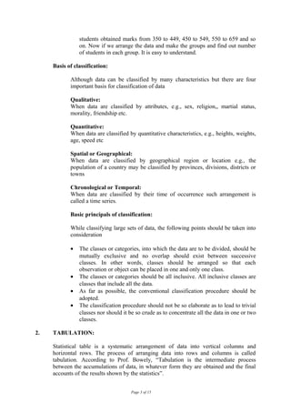 students obtained marks from 350 to 449, 450 to 549, 550 to 659 and so
                on. Now if we arrange the data and make the groups and find out number
                of students in each group. It is easy to understand.

     Basis of classification:

            Although data can be classified by many characteristics but there are four
            important basis for classification of data

            Qualitative:
            When data are classified by attributes, e.g., sex, religion,, martial status,
            morality, friendship etc.

            Quantitative:
            When data are classified by quantitative characteristics, e.g., heights, weights,
            age, speed etc

            Spatial or Geographical:
            When data are classified by geographical region or location e.g., the
            population of a country may be classified by provinces, divisions, districts or
            towns

            Chronological or Temporal:
            When data are classified by their time of occurrence such arrangement is
            called a time series.

            Basic principals of classification:

            While classifying large sets of data, the following points should be taken into
            consideration

            •   The classes or categories, into which the data are to be divided, should be
                mutually exclusive and no overlap should exist between successive
                classes. In other words, classes should be arranged so that each
                observation or object can be placed in one and only one class.
            •   The classes or categories should be all inclusive. All inclusive classes are
                classes that include all the data.
            •   As far as possible, the conventional classification procedure should be
                adopted.
            •   The classification procedure should not be so elaborate as to lead to trivial
                classes nor should it be so crude as to concentrate all the data in one or two
                classes.

2.   TABULATION:

     Statistical table is a systematic arrangement of data into vertical columns and
     horizontal rows. The process of arranging data into rows and columns is called
     tabulation. According to Prof. Bowely, “Tabulation is the intermediate process
     between the accumulations of data, in whatever form they are obtained and the final
     accounts of the results shown by the statistics”.


                                      Page 3 of 15
 