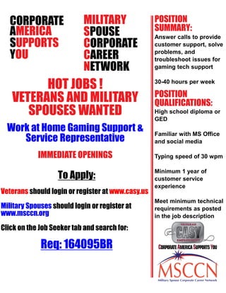 CORPORATE
AMERICA
SUPPORTS
YOU
HOT JOBS !
VETERANS AND MILITARY
SPOUSES WANTED
Work at Home Gaming Support &
Service Representative
To Apply:
Veterans should login or register at www.casy.us
Military Spouses should login or register at
www.msccn.org
Click on the Job Seeker tab and search for:
Req: 164095BR
POSITION
QUALIFICATIONS:
Answer calls to provide
customer support, solve
problems, and
troubleshoot issues for
gaming tech support
30-40 hours per week
High school diploma or
GED
Familiar with MS Office
and social media
Typing speed of 30 wpm
Minimum 1 year of
customer service
experience
Meet minimum technical
requirements as posted
in the job description
MILITARY
SPOUSE
CORPORATE
CAREER
NETWORK
IMMEDIATE OPENINGS
POSITION
SUMMARY:
 