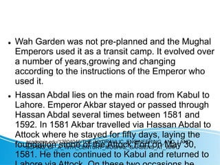  Wah Garden was not pre-planned and the Mughal
Emperors used it as a transit camp. It evolved over
a number of years,growing and changing
according to the instructions of the Emperor who
used it.
 Hassan Abdal lies on the main road from Kabul to
Lahore. Emperor Akbar stayed or passed through
Hassan Abdal several times between 1581 and
1592. In 1581 Akbar travelled via Hassan Abdal to
Attock where he stayed for fifty days, laying the
foundation stone of the Attock Fort on May 30,
1581. He then continued to Kabul and returned to
academia.edu/12304046/THE_HYDRAULIC_ENGINEERING_AND_LAND
SCPING_OF_A_16TH_CENTURY_MUGHAL_GARDENS_AT_WAH
 