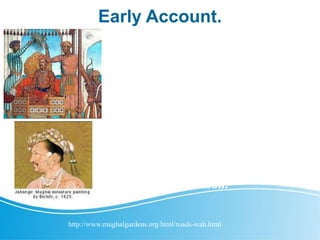 Early Account.
Although Hasan Abdal's Springs and
Shrines have a much longer history,
the fourth Mughal ruler, Jahangir,
provides the first detailed Mughal
account of the site and its Garden.
The sixth ruler, Aurangzeb, stayed
there for over a year. In recent
times, the Wah Garden at Hasan
Abdal has received extensive
research and conservation attention,
and for good reason.
http://www.mughalgardens.org/html/roads-wah.html
 