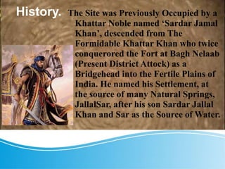 History. The Site was Previously Occupied by a
Khattar Noble named ‘Sardar Jamal
Khan’, descended from The
Formidable Khattar Khan who twice
conquerored the Fort at Bagh Nelaab
(Present District Attock) as a
Bridgehead into the Fertile Plains of
India. He named his Settlement, at
the source of many Natural Springs,
JallalSar, after his son Sardar Jallal
Khan and Sar as the Source of Water.
 
