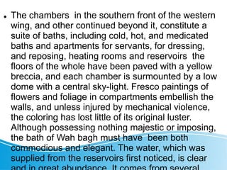 The chambers in the southern front of the western
wing, and other continued beyond it, constitute a
suite of baths, including cold, hot, and medicated
baths and apartments for servants, for dressing,
and reposing, heating rooms and reservoirs the
floors of the whole have been paved with a yellow
breccia, and each chamber is surmounted by a low
dome with a central sky-light. Fresco paintings of
flowers and foliage in compartments embellish the
walls, and unless injured by mechanical violence,
the coloring has lost little of its original luster.
Although possessing nothing majestic or imposing,
the bath of Wah bagh must have been both
commodious and elegant. The water, which was
supplied from the reservoirs first noticed, is clear
 