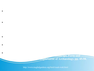 References.
 Asher, C. 1996. "Gardens of the Nobility: Raja Man Singh and the
Bagh-I-Wah." In The Mughal Garden, Ed. M. Hussain, A. Rehman,
and J. Wescoat. Lahore: Ferozsons, pp. 61-72.
 Rajput, S. 1996. "The Mughal garden "Wah" near Hasanabdal:
Source Material, Report of Excavations of 1993-94 and New
Discoveries." In The Mughal Garden, Ed. M. Hussain, A. Rehman, and
J. Wescoat. Lahore: Ferozsons, pp. 73-88.
 Rehman, A. 1997. Historic Towns of Punjab: Ancient and Medieval
Period. Lahore: Ferozsons, pp. 217-36.
 Vaughn, P. 1995. "The Mughal Garden at Hasan Abdal: A Unique
Surviving Example of a 'Manzil' Bagh." South Asia Research 15: 241ff.
 Wescoat, J. L. Jr. 1990. "The Geographic Meaning of Shalamar
Garden." In Shalamar Garden Lahore: Landscape, Form and
Meaning. Karachi: Pakistan Department of Archaeology, pp. 45-58.
http://www.mughalgardens.org/html/roads-wah.html
 