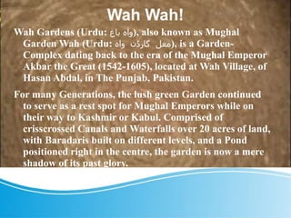 Wah Wah!
Wah Gardens (Urdu: ‫باغ‬ ‫واہ‬), also known as Mughal
Garden Wah (Urdu: ‫واہ‬ ‫گارڈن‬ ‫مغل‬), is a Garden-
Complex dating back to the era of the Mughal Emperor
Akbar the Great (1542-1605), located at Wah Village, of
Hasan Abdal, in The Punjab, Pakistan.
For many Generations, the lush green Garden continued
to serve as a rest spot for Mughal Emperors while on
their way to Kashmir or Kabul. Comprised of
crisscrossed Canals and Waterfalls over 20 acres of land,
with Baradaris built on different levels, and a Pond
positioned right in the centre, the garden is now a mere
shadow of its past glory.
 
