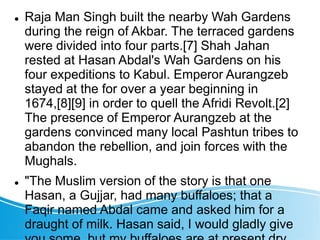  Raja Man Singh built the nearby Wah Gardens
during the reign of Akbar. The terraced gardens
were divided into four parts.[7] Shah Jahan
rested at Hasan Abdal's Wah Gardens on his
four expeditions to Kabul. Emperor Aurangzeb
stayed at the for over a year beginning in
1674,[8][9] in order to quell the Afridi Revolt.[2]
The presence of Emperor Aurangzeb at the
gardens convinced many local Pashtun tribes to
abandon the rebellion, and join forces with the
Mughals.
 "The Muslim version of the story is that one
Hasan, a Gujjar, had many buffaloes; that a
Faqir named Abdal came and asked him for a
draught of milk. Hasan said, I would gladly give
 