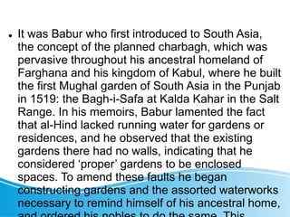  It was Babur who first introduced to South Asia,
the concept of the planned charbagh, which was
pervasive throughout his ancestral homeland of
Farghana and his kingdom of Kabul, where he built
the first Mughal garden of South Asia in the Punjab
in 1519: the Bagh-i-Safa at Kalda Kahar in the Salt
Range. In his memoirs, Babur lamented the fact
that al-Hind lacked running water for gardens or
residences, and he observed that the existing
gardens there had no walls, indicating that he
considered ‘proper’ gardens to be enclosed
spaces. To amend these faults he began
constructing gardens and the assorted waterworks
necessary to remind himself of his ancestral home,
 