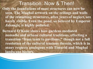 Transition: Now & Then!
Only the foundations of most structures can now be
seen. The Mughal artwork on the ceilings and walls
of the remaining structures, after years of neglect, are
barely visible. Even the pond, so beloved by Emperor
Jahangir, is highly polluted.
Bernard O’Kane shows how gardens mediated
nomadic and urbane cultural traditions, effecting a
transition “from tents to pavilions,” though not a full
resolution of the cultural tensions therein, which is in
many respects analogous with Timurid and Mughal
landscape history.
 