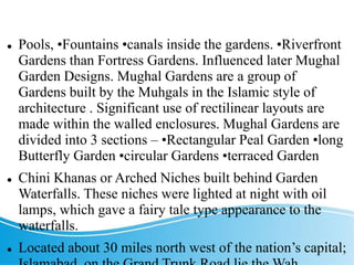 TYPICAL FEATURES
 Pools, •Fountains •canals inside the gardens. •Riverfront
Gardens than Fortress Gardens. Influenced later Mughal
Garden Designs. Mughal Gardens are a group of
Gardens built by the Muhgals in the Islamic style of
architecture . Significant use of rectilinear layouts are
made within the walled enclosures. Mughal Gardens are
divided into 3 sections – •Rectangular Peal Garden •long
Butterfly Garden •circular Gardens •terraced Garden
 Chini Khanas or Arched Niches built behind Garden
Waterfalls. These niches were lighted at night with oil
lamps, which gave a fairy tale type appearance to the
waterfalls.
 Located about 30 miles north west of the nation’s capital;
 