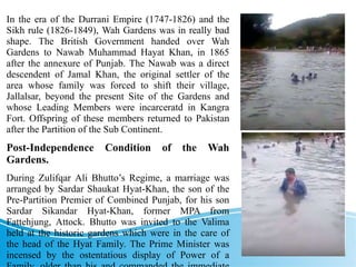 In the era of the Durrani Empire (1747-1826) and the
Sikh rule (1826-1849), Wah Gardens was in really bad
shape. The British Government handed over Wah
Gardens to Nawab Muhammad Hayat Khan, in 1865
after the annexure of Punjab. The Nawab was a direct
descendent of Jamal Khan, the original settler of the
area whose family was forced to shift their village,
Jallalsar, beyond the present Site of the Gardens and
whose Leading Members were incarceratd in Kangra
Fort. Offspring of these members returned to Pakistan
after the Partition of the Sub Continent.
Post-Independence Condition of the Wah
Gardens.
During Zulifqar Ali Bhutto’s Regime, a marriage was
arranged by Sardar Shaukat Hyat-Khan, the son of the
Pre-Partition Premier of Combined Punjab, for his son
Sardar Sikandar Hyat-Khan, former MPA from
Fattehjung, Attock. Bhutto was invited to the Valima
held at the historic gardens which were in the care of
the head of the Hyat Family. The Prime Minister was
incensed by the ostentatious display of Power of a
 