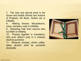 Donald W. Reid 2011
7. The only and eternal proof is the
Quran and Hadith (Words and Actions
of Prophet). All Sects, Sufism etc is
infidelity
8. Making Graves, Mausoleums,
vows, cemetery visits is infidelity.
9. Expecting help from anyone else
but Allah is infidelity.
10. Praying together is mandatory;
who ever doesn‟t pray in a mosque
shall be punished.
11. Whoever smokes, drinks coffee,
takes alcohol shall be punished
physically.
 