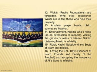 Donald W. Reid 2011
12. Wakfs (Public Foundations) are
forbidden. Who ever establishes
Wakfs are in fact those who hide their
property.
13. Amulets, prayer beads, dhikr,
sunnet are fictional.
14. Entertainment, Kissing One‟s Hand
(as an expression of respect), visiting
the graves or relics of Islamic Saints,
Listening Music is infidelity.
15. Rufai, Kadiri, Naksibendi etc Sects
of Islam are Infidels.
16. Loving the Ehl-i Beyt (Pioneers of
Islam, Friends and Family of the
Prophet) and accepting the innocence
of Ali‟s Sons is infidelity.
 