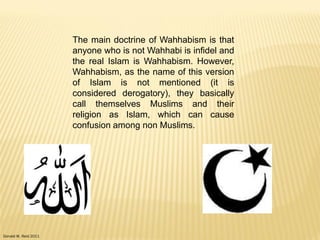 Donald W. Reid 2011
The main doctrine of Wahhabism is that
anyone who is not Wahhabi is infidel and
the real Islam is Wahhabism. However,
Wahhabism, as the name of this version
of Islam is not mentioned (it is
considered derogatory), they basically
call themselves Muslims and their
religion as Islam, which can cause
confusion among non Muslims.
 