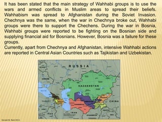 Donald W. Reid 2011
It has been stated that the main strategy of Wahhabi groups is to use the
wars and armed conflicts in Muslim areas to spread their beliefs.
Wahhabism was spread to Afghanistan during the Soviet Invasion.
Chechnya was the same, when the war in Chechnya broke out, Wahhabi
groups were there to support the Chechens. During the war in Bosnia,
Wahhabi groups were reported to be fighting on the Bosnian side and
supplying financial aid for Bosnians. However, Bosnia was a failure for these
groups.
Currently, apart from Chechnya and Afghanistan, intensive Wahhabi actions
are reported in Central Asian Countries such as Tajikistan and Uzbekistan.
 