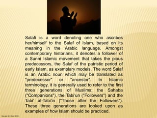 Donald W. Reid 2011
Salafi is a word denoting one who ascribes
her/himself to the Salaf of Islam, based on its
meaning in the Arabic language. Amongst
contemporary historians, it denotes a follower of
a Sunni Islamic movement that takes the pious
predecessors, the Salaf of the patristic period of
early Islam, as exemplary models. The word Salaf
is an Arabic noun which may be translated as
"predecessor" or "ancestor". In Islamic
terminology, it is generally used to refer to the first
three generations of Muslims: the Sahaba
("Companions"), the Tabi„un ("Followers") and the
Tabi„ al-Tabi„in ("Those after the Followers").
These three generations are looked upon as
examples of how Islam should be practiced.
 