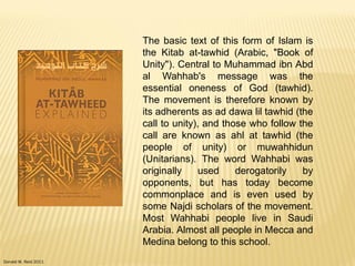 Donald W. Reid 2011
The basic text of this form of Islam is
the Kitab at-tawhid (Arabic, "Book of
Unity"). Central to Muhammad ibn Abd
al Wahhab's message was the
essential oneness of God (tawhid).
The movement is therefore known by
its adherents as ad dawa lil tawhid (the
call to unity), and those who follow the
call are known as ahl at tawhid (the
people of unity) or muwahhidun
(Unitarians). The word Wahhabi was
originally used derogatorily by
opponents, but has today become
commonplace and is even used by
some Najdi scholars of the movement.
Most Wahhabi people live in Saudi
Arabia. Almost all people in Mecca and
Medina belong to this school.
 