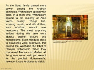 Donald W. Reid 2011
As the Saud family gained more
power among the Arabian
peninsula, Wahhabism spread with
them. In a short time, Wahhabism
spread to the majority of Arab
towns quickly. Things like,
smoking, music, and silk clothes,
were forbidden, worship was
mandatory. The most surprising
actions during this time were
attacks against graves and
mausoleums. Even mosques close
to gravesites were destroyed, this
earned the Wahhabis the label of
“Temple Collapsers”. When they
conquered Mecca and Medina all
the graves were destroyed except
for the prophet Muhammad‟s,
however it was forbidden to visit it.
The Maqsurah covering the grave of Muhammad,
Medina, Saudi Arabia.
 