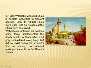Donald W. Reid 2011
In 1802, Wahhabis attacked Shias
in Karbala. According to different
sources, 2000 to 10,000 Shias
were killed. The holy places of the
Shias were destroyed.
Wahhabism, enforced its doctrine
using force, implemented the
death penalty for those who didn‟t
pray, considered everything that
did not exist during the prophet‟s
time as infidelity and banned
making comments on the Quran‟s
verses.
 