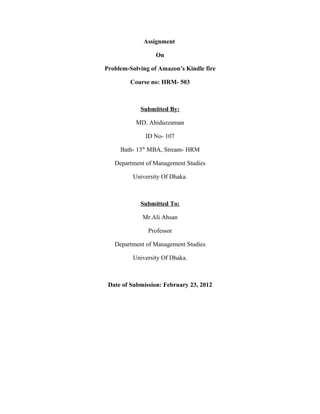 Assignment

                  On

Problem-Solving of Amazon’s Kindle fire

         Course no: HRM- 503



            Submitted By:

           MD. Ahiduzzaman

              ID No- 107

     Bath- 13th MBA, Stream- HRM

   Department of Management Studies

         University Of Dhaka.



            Submitted To:

             Mr.Ali Ahsan

               Professor

   Department of Management Studies

         University Of Dhaka.



 Date of Submission: February 23, 2012
 