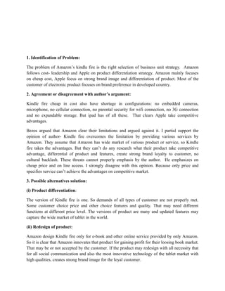 1. Identification of Problem:

The problem of Amazon’s kindle fire is the right selection of business unit strategy. Amazon
follows cost- leadership and Apple on product differentiation strategy. Amazon mainly focuses
on cheap cost, Apple focus on strong brand image and differentiation of product. Most of the
customer of electronic product focuses on brand preference in developed country.

2. Agreement or disagreement with author’s argument:

Kindle fire cheap in cost also have shortage in configurations: no embedded cameras,
microphone, no cellular connection, no parental security for wifi connection, no 3G connection
and no expandable storage. But ipad has of all these. That clears Apple take competitive
advantages.

Bezos argued that Amazon clear their limitations and argued against it. I partial support the
opinion of author- Kindle fire overcomes the limitation by providing various services by
Amazon. They assume that Amazon has wide market of various product or service, so Kindle
fire takes the advantages. But they can’t do any research what their product take competitive
advantage, differential of product and features, create strong brand loyalty to customer, no
cultural backlash. These threats cannot properly emphasis by the author. He emphasizes on
cheap price and on line access. I strongly disagree with this opinion. Because only price and
specifies service can’t achieve the advantages on competitive market.

3. Possible alternatives solution:

(i) Product differentiation:

The version of Kindle fire is one. So demands of all types of customer are not properly met.
Some customer choice price and other choice features and quality. That may need different
functions at different price level. The versions of product are many and updated features may
capture the wide market of tablet in the world.

(ii) Redesign of product:

Amazon design Kindle fire only for e-book and other online service provided by only Amazon.
So it is clear that Amazon innovates that product for gaining profit for their loosing book market.
That may be or not accepted by the customer. If the product may redesign with all necessity that
for all social communication and also the most innovative technology of the tablet market with
high qualities, creates strong brand image for the loyal customer.
 