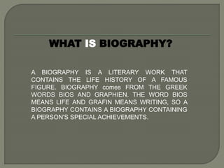 WHAT IS BIOGRAPHY?
A BIOGRAPHY IS A LITERARY WORK THAT
CONTAINS THE LIFE HISTORY OF A FAMOUS
FIGURE. BIOGRAPHY comes FROM THE GREEK
WORDS BIOS AND GRAPHIEN. THE WORD BIOS
MEANS LIFE AND GRAFIN MEANS WRITING, SO A
BIOGRAPHY CONTAINS A BIOGRAPHY CONTAINING
A PERSON'S SPECIAL ACHIEVEMENTS.
 