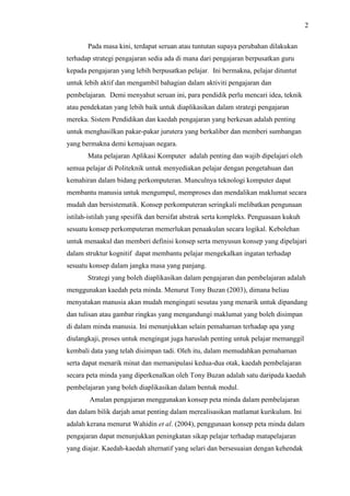 2
Pada masa kini, terdapat seruan atau tuntutan supaya perubahan dilakukan
terhadap strategi pengajaran sedia ada di mana dari pengajaran berpusatkan guru
kepada pengajaran yang lebih berpusatkan pelajar. Ini bermakna, pelajar dituntut
untuk lebih aktif dan mengambil bahagian dalam aktiviti pengajaran dan
pembelajaran. Demi menyahut seruan ini, para pendidik perlu mencari idea, teknik
atau pendekatan yang lebih baik untuk diaplikasikan dalam strategi pengajaran
mereka. Sistem Pendidikan dan kaedah pengajaran yang berkesan adalah penting
untuk menghasilkan pakar-pakar jurutera yang berkaliber dan memberi sumbangan
yang bermakna demi kemajuan negara.
Mata pelajaran Aplikasi Komputer adalah penting dan wajib dipelajari oleh
semua pelajar di Politeknik untuk menyediakan pelajar dengan pengetahuan dan
kemahiran dalam bidang perkomputeran. Munculnya teknologi komputer dapat
membantu manusia untuk mengumpul, memproses dan mendalikan maklumat secara
mudah dan bersistematik. Konsep perkomputeran seringkali melibatkan pengunaan
istilah-istilah yang spesifik dan bersifat abstrak serta kompleks. Penguasaan kukuh
sesuatu konsep perkomputeran memerlukan penaakulan secara logikal. Kebolehan
untuk menaakul dan memberi definisi konsep serta menyusun konsep yang dipelajari
dalam struktur kognitif dapat membantu pelajar mengekalkan ingatan terhadap
sesuatu konsep dalam jangka masa yang panjang.
Strategi yang boleh diaplikasikan dalam pengajaran dan pembelajaran adalah
menggunakan kaedah peta minda. Menurut Tony Buzan (2003), dimana beliau
menyatakan manusia akan mudah mengingati sesutau yang menarik untuk dipandang
dan tulisan atau gambar ringkas yang mengandungi maklumat yang boleh disimpan
di dalam minda manusia. Ini menunjukkan selain pemahaman terhadap apa yang
diulangkaji, proses untuk mengingat juga haruslah penting untuk pelajar memanggil
kembali data yang telah disimpan tadi. Oleh itu, dalam memudahkan pemahaman
serta dapat menarik minat dan memanipulasi kedua-dua otak, kaedah pembelajaran
secara peta minda yang diperkenalkan oleh Tony Buzan adalah satu daripada kaedah
pembelajaran yang boleh diaplikasikan dalam bentuk modul.
Amalan pengajaran menggunakan konsep peta minda dalam pembelajaran
dan dalam bilik darjah amat penting dalam merealisasikan matlamat kurikulum. Ini
adalah kerana menurut Wahidin et al. (2004), penggunaan konsep peta minda dalam
pengajaran dapat menunjukkan peningkatan sikap pelajar terhadap matapelajaran
yang diajar. Kaedah-kaedah alternatif yang selari dan bersesuaian dengan kehendak
 