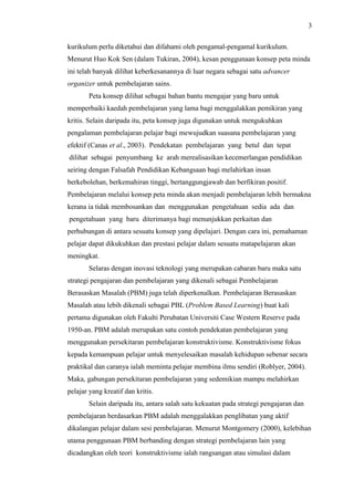 3
kurikulum perlu diketahui dan difahami oleh pengamal-pengamal kurikulum.
Menurut Huo Kok Sen (dalam Tukiran, 2004), kesan penggunaan konsep peta minda
ini telah banyak dilihat keberkesanannya di luar negara sebagai satu advancer
organizer untuk pembelajaran sains.
Peta konsep dilihat sebagai bahan bantu mengajar yang baru untuk
memperbaiki kaedah pembelajaran yang lama bagi menggalakkan pemikiran yang
kritis. Selain daripada itu, peta konsep juga digunakan untuk mengukuhkan
pengalaman pembelajaran pelajar bagi mewujudkan suasana pembelajaran yang
efektif (Canas et al., 2003). Pendekatan pembelajaran yang betul dan tepat
dilihat sebagai penyumbang ke arah merealisasikan kecemerlangan pendidikan
seiring dengan Falsafah Pendidikan Kebangsaan bagi melahirkan insan
berkebolehan, berkemahiran tinggi, bertanggungjawab dan berfikiran positif.
Pembelajaran melalui konsep peta minda akan menjadi pembelajaran lebih bermakna
kerana ia tidak membosankan dan menggunakan pengetahuan sedia ada dan
pengetahuan yang baru diterimanya bagi menunjukkan perkaitan dan
perhubungan di antara sesuatu konsep yang dipelajari. Dengan cara ini, pemahaman
pelajar dapat dikukuhkan dan prestasi pelajar dalam sesuatu matapelajaran akan
meningkat.
Selaras dengan inovasi teknologi yang merupakan cabaran baru maka satu
strategi pengajaran dan pembelajaran yang dikenali sebagai Pembelajaran
Berasaskan Masalah (PBM) juga telah diperkenalkan. Pembelajaran Berasaskan
Masalah atau lebih dikenali sebagai PBL (Problem Based Learning) buat kali
pertama digunakan oleh Fakulti Perubatan Universiti Case Western Reserve pada
1950-an. PBM adalah merupakan satu contoh pendekatan pembelajaran yang
menggunakan persekitaran pembelajaran konstruktivisme. Konstruktivisme fokus
kepada kemampuan pelajar untuk menyelesaikan masalah kehidupan sebenar secara
praktikal dan caranya ialah meminta pelajar membina ilmu sendiri (Roblyer, 2004).
Maka, gabungan persekitaran pembelajaran yang sedemikian mampu melahirkan
pelajar yang kreatif dan kritis.
Selain daripada itu, antara salah satu kekuatan pada strategi pengajaran dan
pembelajaran berdasarkan PBM adalah menggalakkan penglibatan yang aktif
dikalangan pelajar dalam sesi pembelajaran. Menurut Montgomery (2000), kelebihan
utama penggunaan PBM berbanding dengan strategi pembelajaran lain yang
dicadangkan oleh teori konstruktivisme ialah rangsangan atau simulasi dalam
 